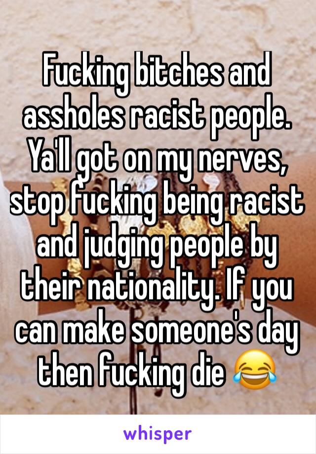 Fucking bitches and assholes racist people. Ya'll got on my nerves, stop fucking being racist and judging people by their nationality. If you can make someone's day then fucking die 😂