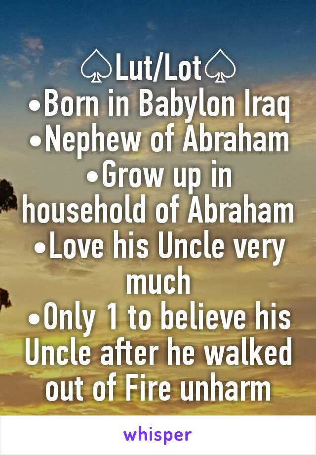 ♤Lut/Lot♤
•Born in Babylon Iraq
•Nephew of Abraham
•Grow up in household of Abraham
•Love his Uncle very much
•Only 1 to believe his Uncle after he walked out of Fire unharm