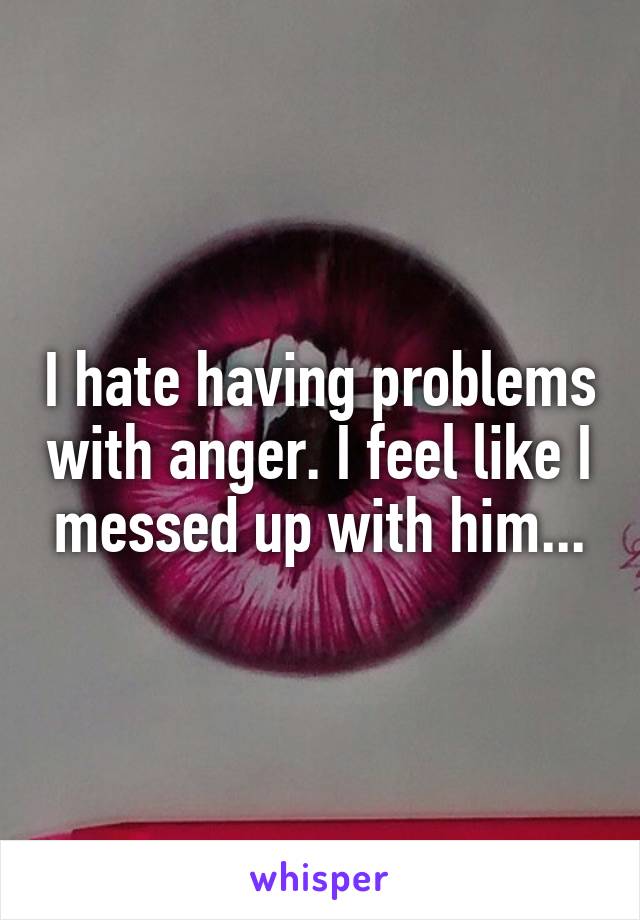 I hate having problems with anger. I feel like I messed up with him...