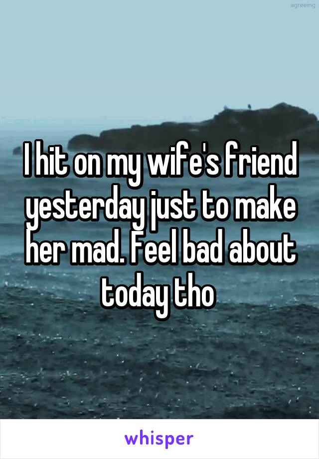 I hit on my wife's friend yesterday just to make her mad. Feel bad about today tho 