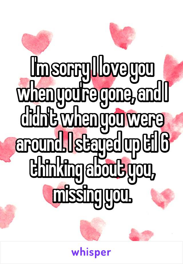 I'm sorry I love you when you're gone, and I didn't when you were around. I stayed up til 6 thinking about you, missing you.