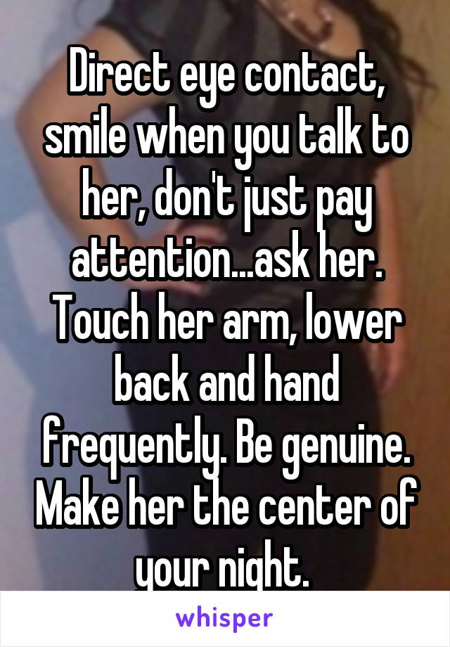 Direct eye contact, smile when you talk to her, don't just pay attention...ask her. Touch her arm, lower back and hand frequently. Be genuine. Make her the center of your night. 