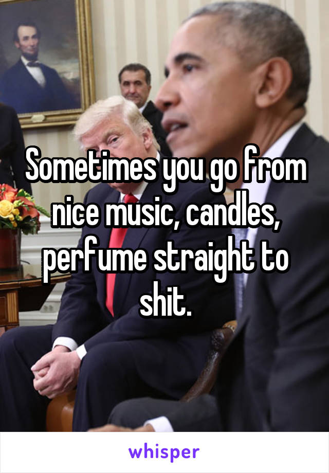 Sometimes you go from nice music, candles, perfume straight to shit.