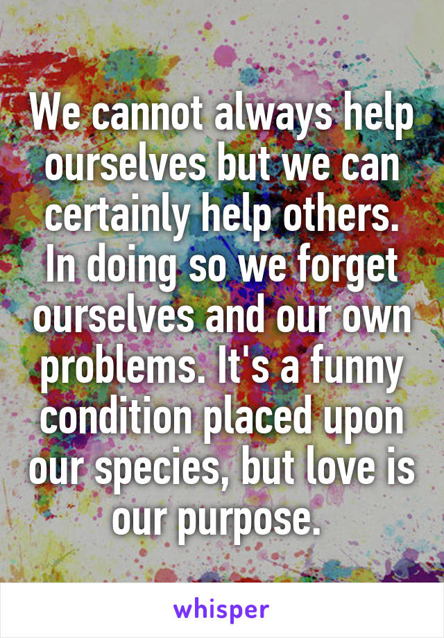 We cannot always help ourselves but we can certainly help others. In doing so we forget ourselves and our own problems. It's a funny condition placed upon our species, but love is our purpose. 