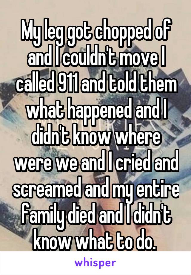 My leg got chopped of and I couldn't move I called 911 and told them what happened and I didn't know where were we and I cried and screamed and my entire family died and I didn't know what to do. 