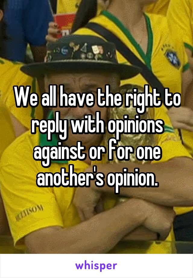 We all have the right to reply with opinions against or for one another's opinion.