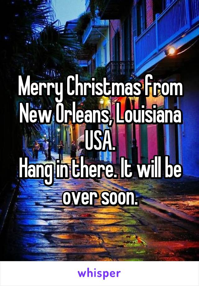 Merry Christmas from New Orleans, Louisiana USA.
Hang in there. It will be over soon.