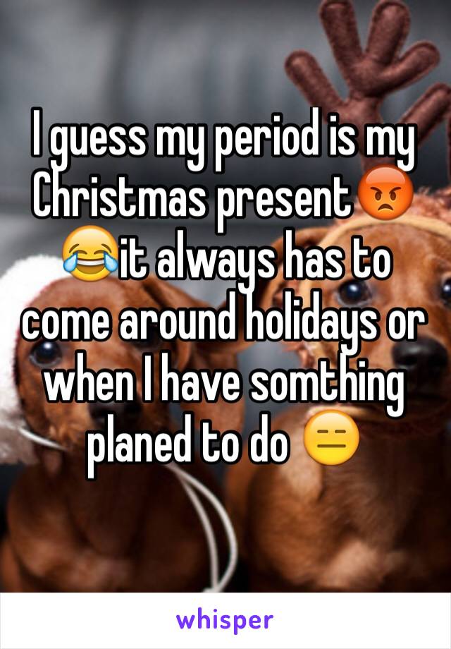 I guess my period is my Christmas present😡😂it always has to come around holidays or when I have somthing planed to do 😑