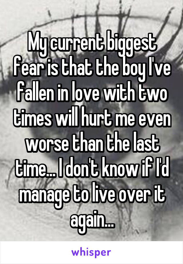 My current biggest fear is that the boy I've fallen in love with two times will hurt me even worse than the last time... I don't know if I'd manage to live over it again...