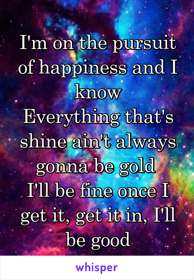 I'm on the pursuit of happiness and I know
Everything that's shine ain't always gonna be gold 
I'll be fine once I get it, get it in, I'll be good