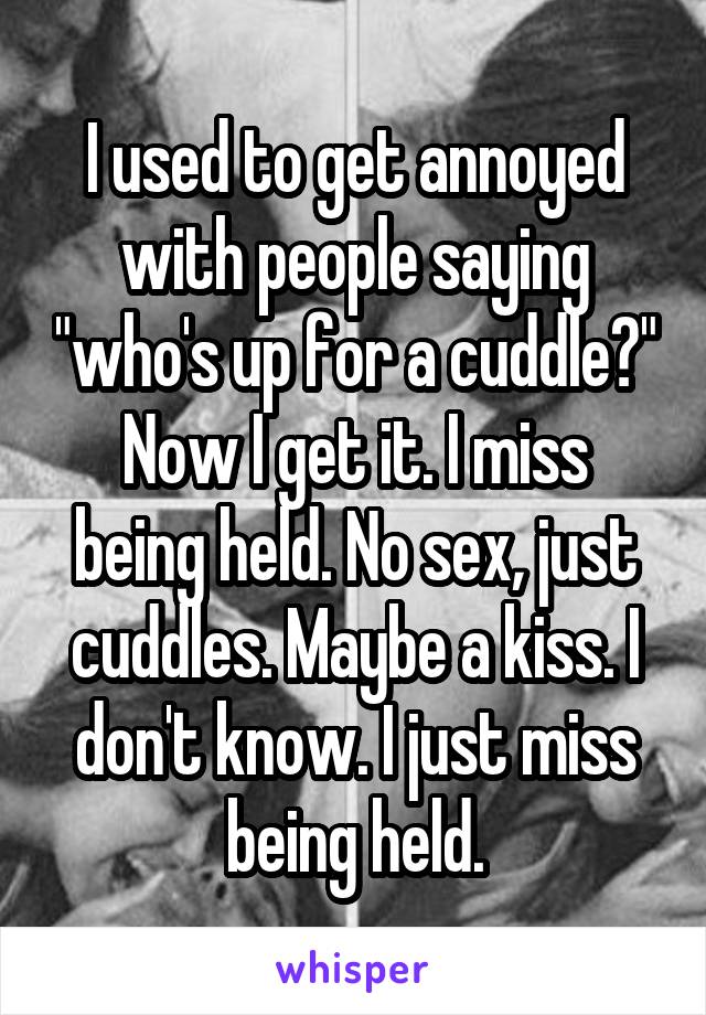 I used to get annoyed with people saying "who's up for a cuddle?"
Now I get it. I miss being held. No sex, just cuddles. Maybe a kiss. I don't know. I just miss being held.