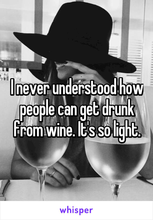 I never understood how people can get drunk from wine. It's so light.