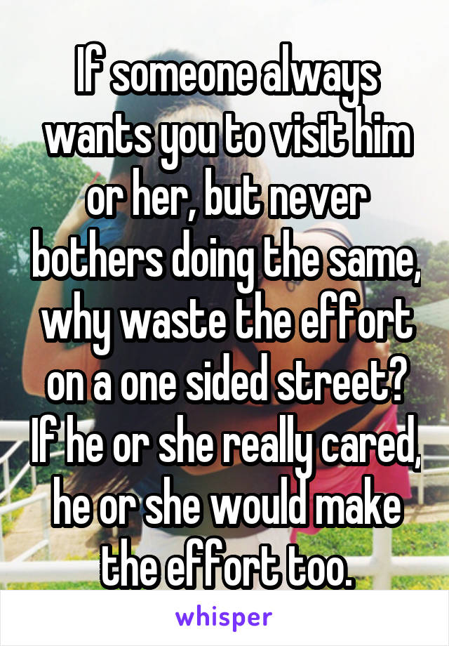 If someone always wants you to visit him or her, but never bothers doing the same, why waste the effort on a one sided street? If he or she really cared, he or she would make the effort too.