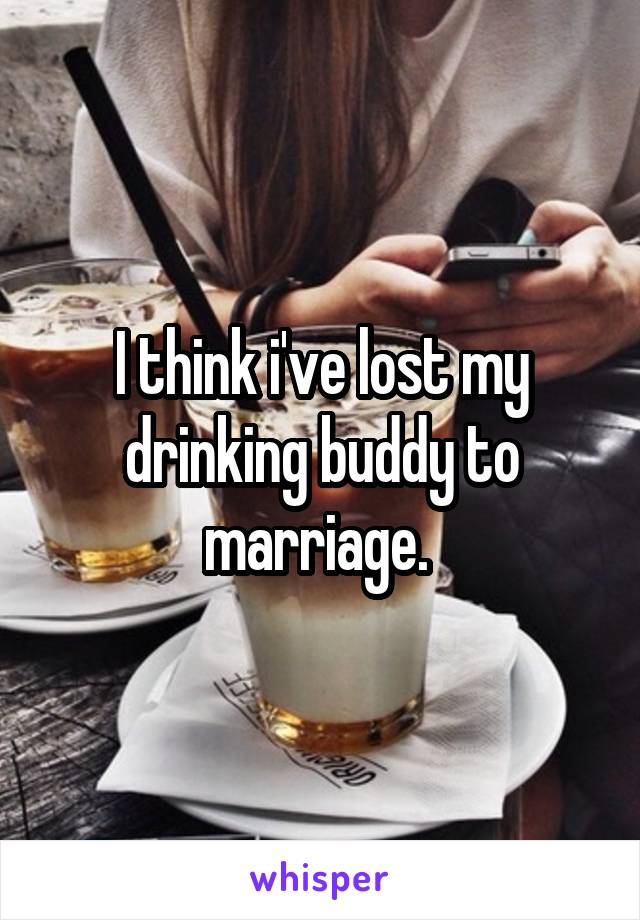 I think i've lost my drinking buddy to marriage. 