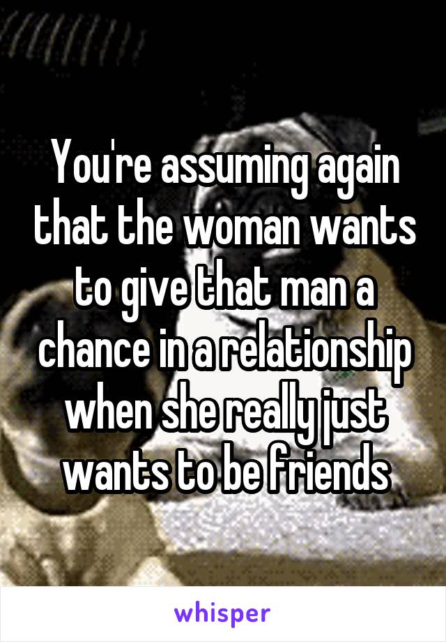 You're assuming again that the woman wants to give that man a chance in a relationship when she really just wants to be friends