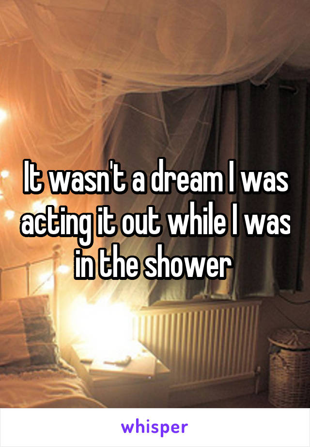 It wasn't a dream I was acting it out while I was in the shower 