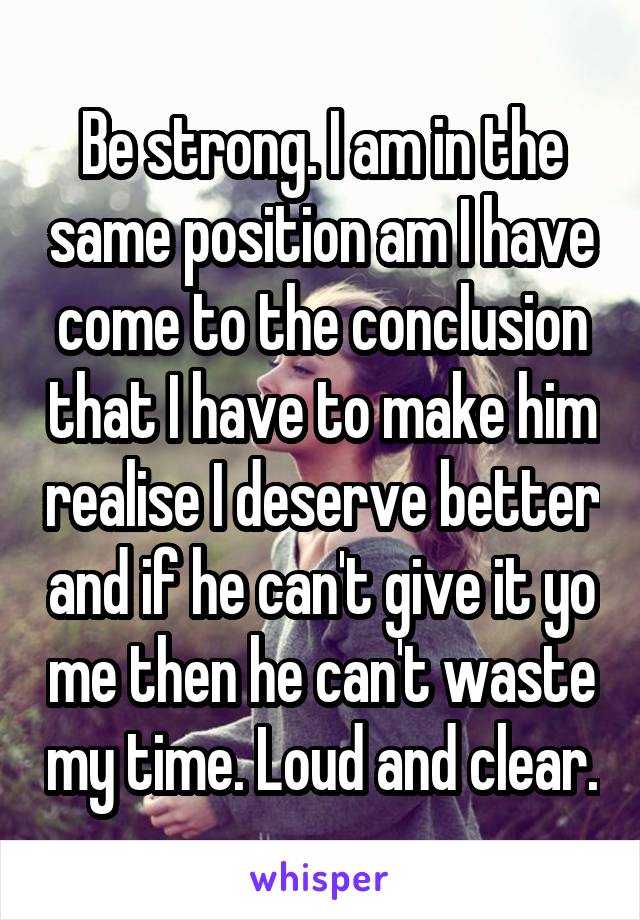 Be strong. I am in the same position am I have come to the conclusion that I have to make him realise I deserve better and if he can't give it yo me then he can't waste my time. Loud and clear.