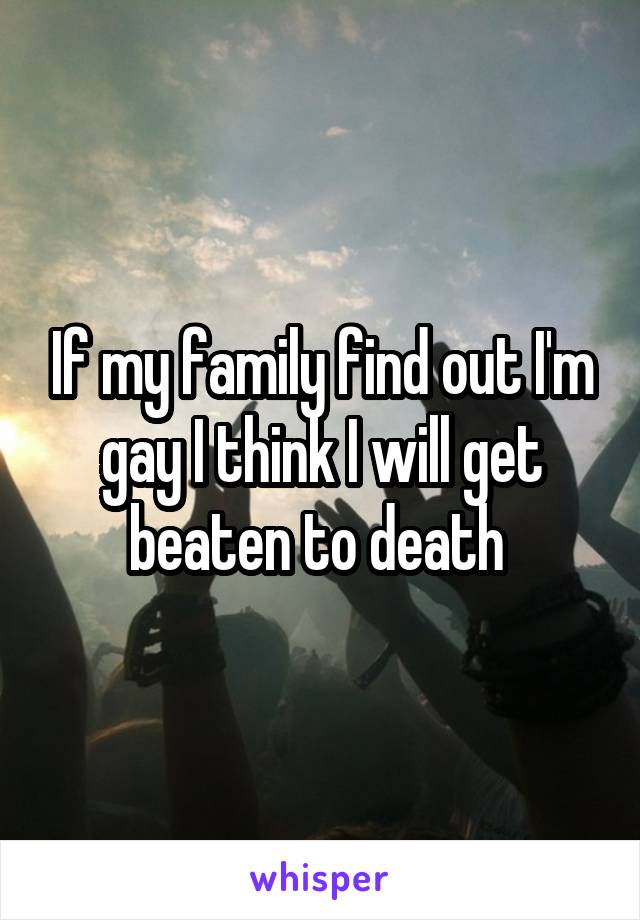 If my family find out I'm gay I think I will get beaten to death 