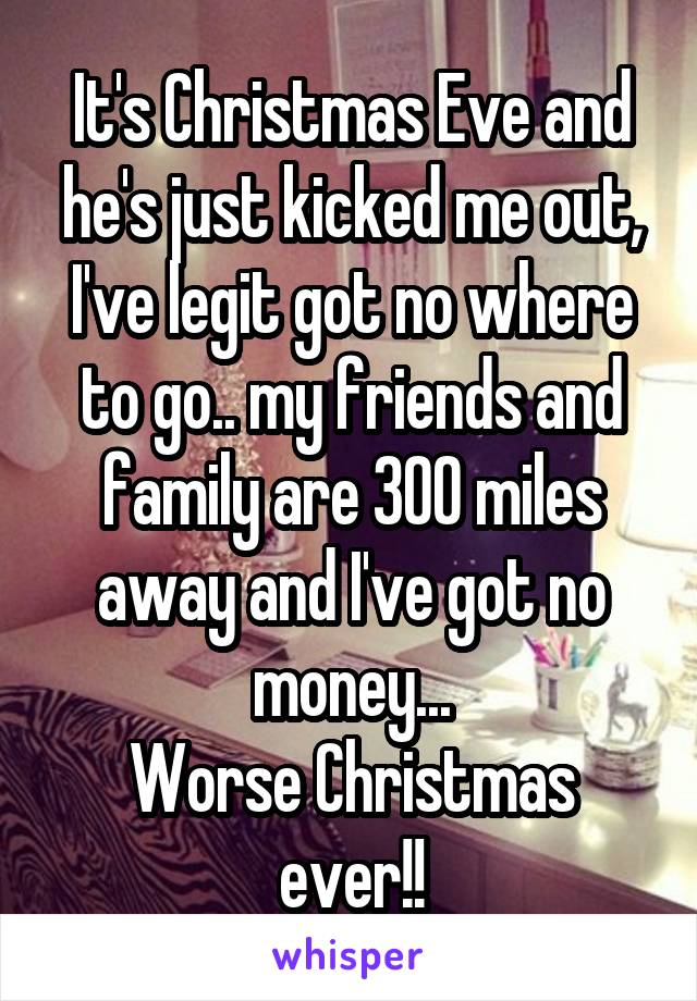 It's Christmas Eve and he's just kicked me out, I've legit got no where to go.. my friends and family are 300 miles away and I've got no money...
Worse Christmas ever!!