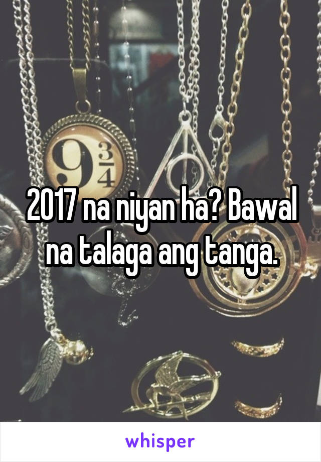 2017 na niyan ha? Bawal na talaga ang tanga.