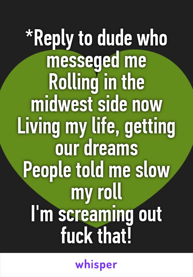 *Reply to dude who messeged me
Rolling in the midwest side now
Living my life, getting our dreams
People told me slow my roll
I'm screaming out fuck that!