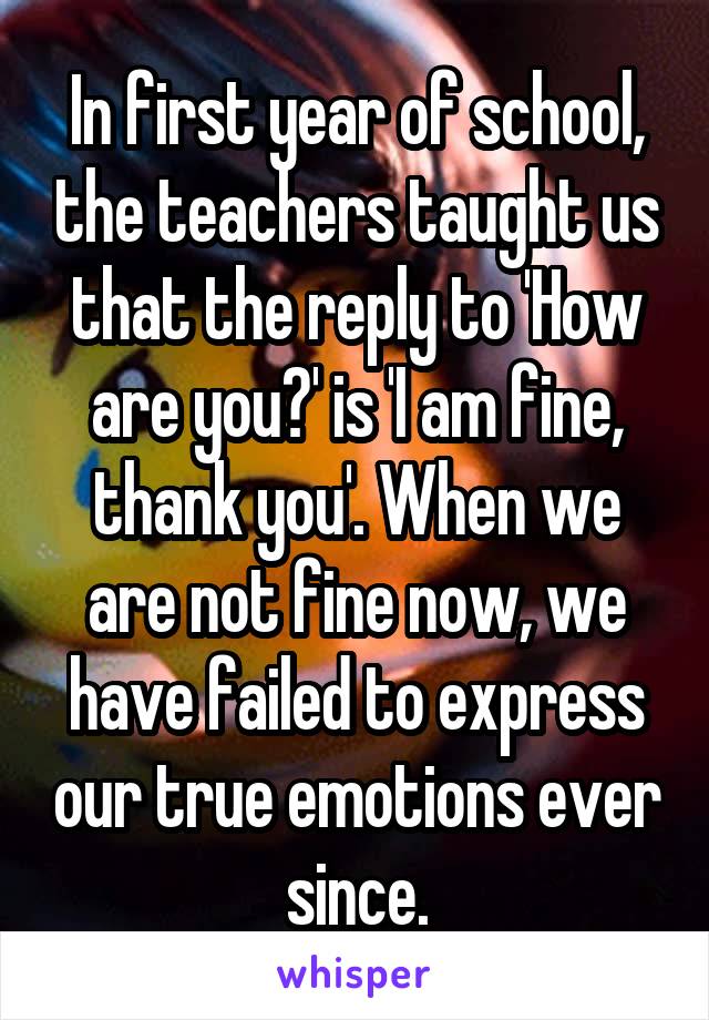 In first year of school, the teachers taught us that the reply to 'How are you?' is 'I am fine, thank you'. When we are not fine now, we have failed to express our true emotions ever since.