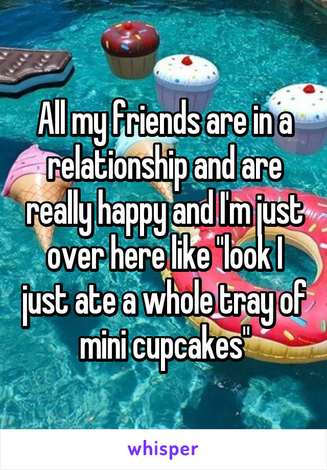 All my friends are in a relationship and are really happy and I'm just over here like "look I just ate a whole tray of mini cupcakes"