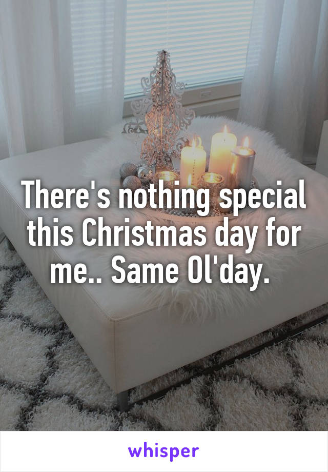 There's nothing special this Christmas day for me.. Same Ol'day. 