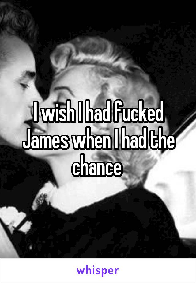 I wish I had fucked James when I had the chance 