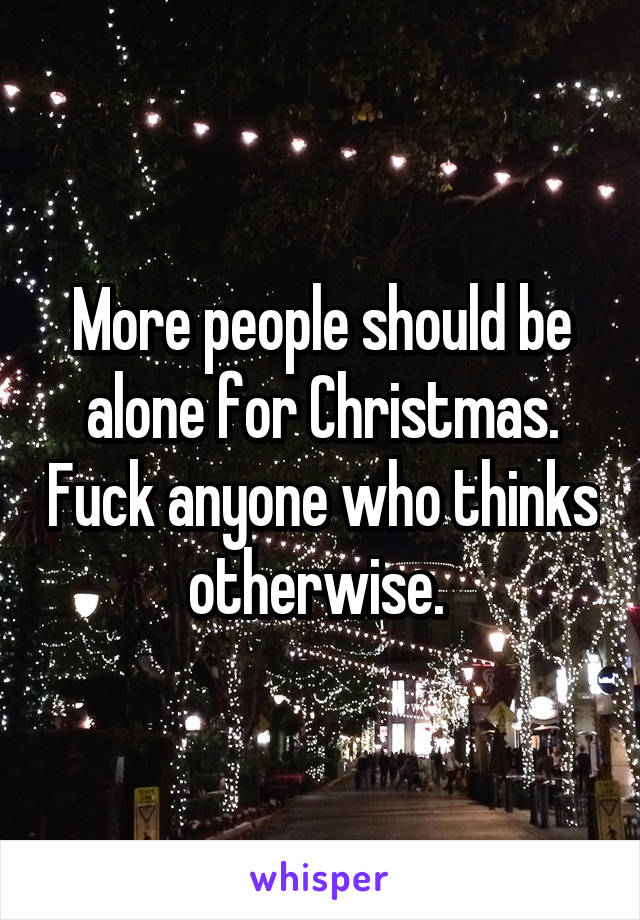 More people should be alone for Christmas. Fuck anyone who thinks otherwise. 