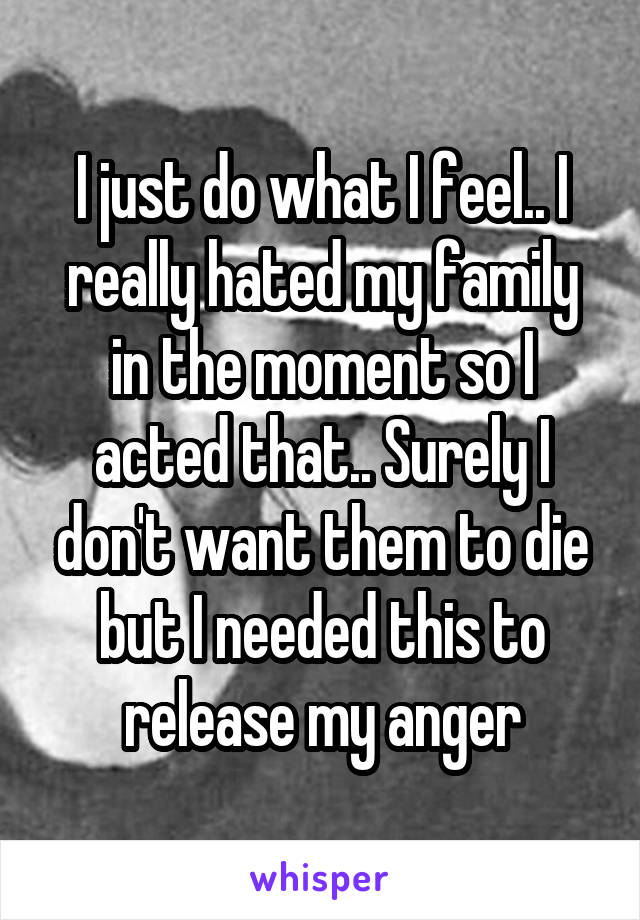 I just do what I feel.. I really hated my family in the moment so I acted that.. Surely I don't want them to die but I needed this to release my anger