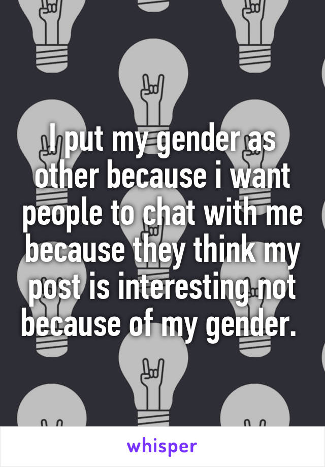 I put my gender as other because i want people to chat with me because they think my post is interesting not because of my gender. 