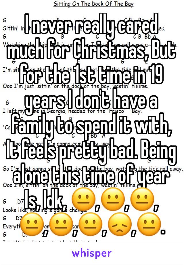 I never really cared much for Christmas, But for the 1st time in 19 years I don't have a family to spend it with, It feels pretty bad. Being alone this time of year Is, Idk, 😐,😐,😐,😐,😐,😐,😞,😐.