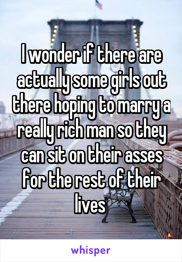 I wonder if there are actually some girls out there hoping to marry a really rich man so they can sit on their asses for the rest of their lives 