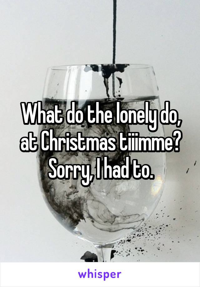 What do the lonely do, at Christmas tiiimme?
Sorry, I had to.