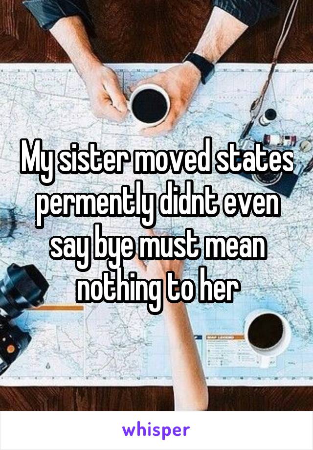 My sister moved states permently didnt even say bye must mean nothing to her