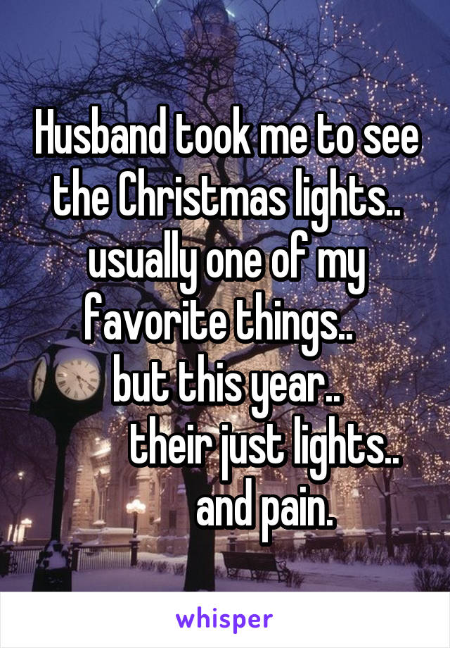 Husband took me to see the Christmas lights.. usually one of my favorite things..  
but this year..
          their just lights.. 
         and pain.