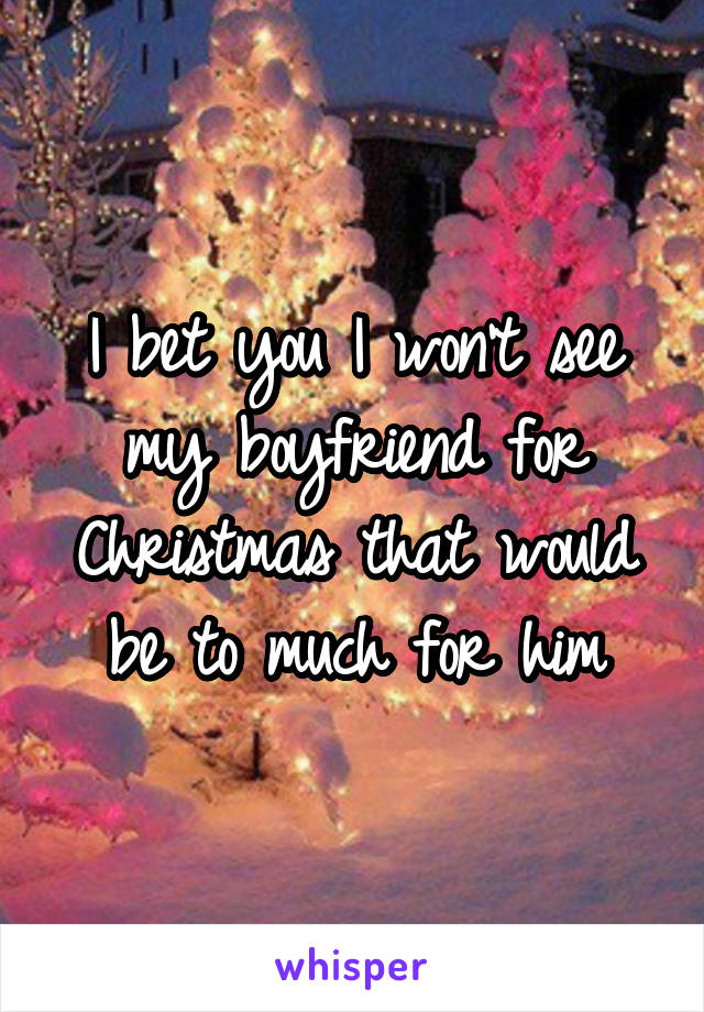 I bet you I won't see my boyfriend for Christmas that would be to much for him