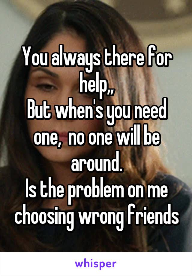 You always there for help,,
But when's you need one,  no one will be around.
Is the problem on me choosing wrong friends