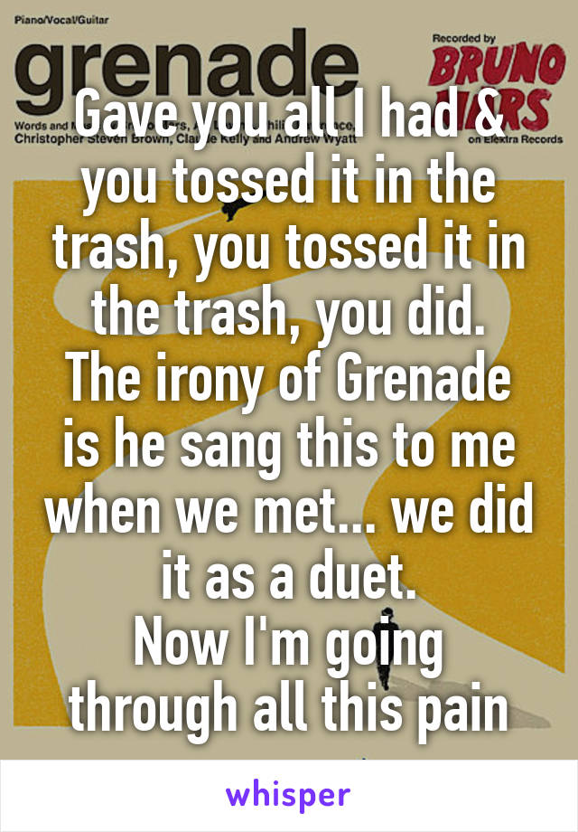 Gave you all I had & you tossed it in the trash, you tossed it in the trash, you did.
The irony of Grenade is he sang this to me when we met... we did it as a duet.
Now I'm going through all this pain