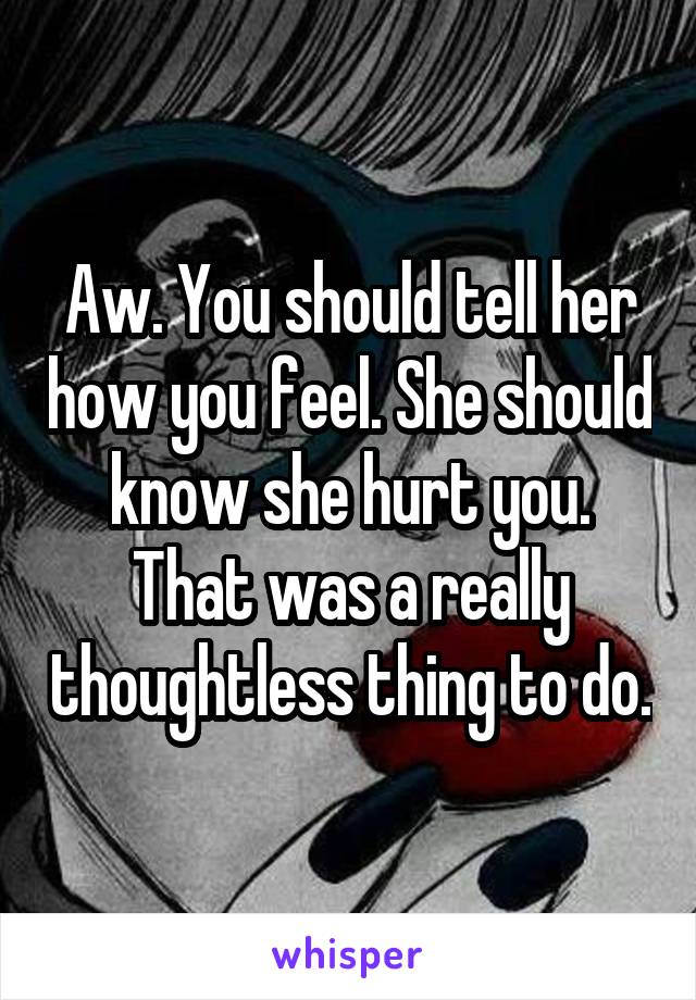 Aw. You should tell her how you feel. She should know she hurt you. That was a really thoughtless thing to do.