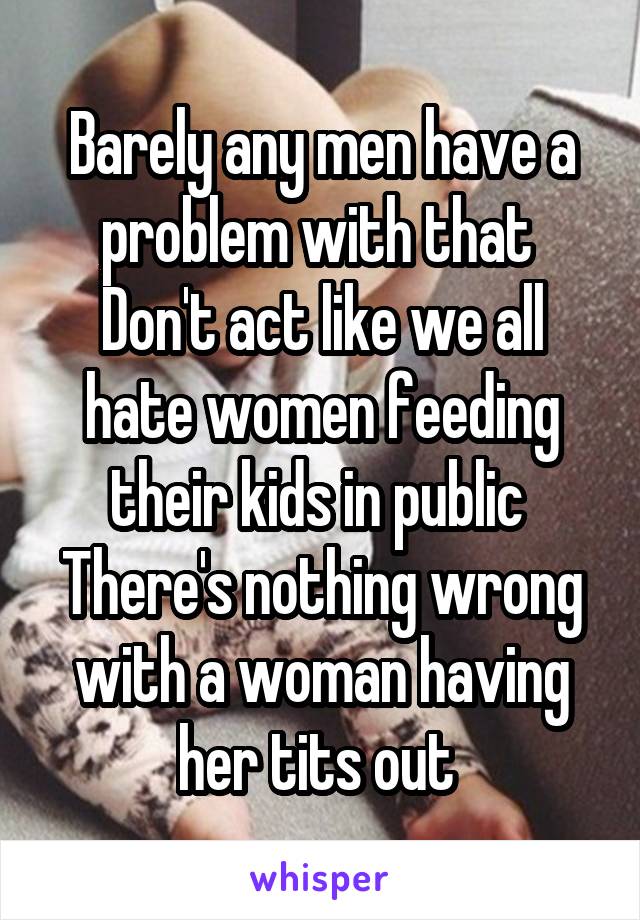Barely any men have a problem with that 
Don't act like we all hate women feeding their kids in public 
There's nothing wrong with a woman having her tits out 