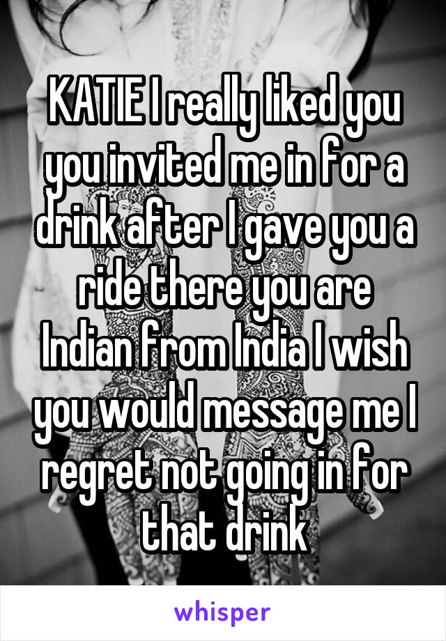 KATIE I really liked you you invited me in for a drink after I gave you a ride there you are Indian from India I wish you would message me I regret not going in for that drink