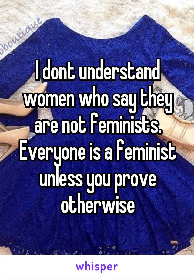 I dont understand women who say they are not feminists. Everyone is a feminist unless you prove otherwise