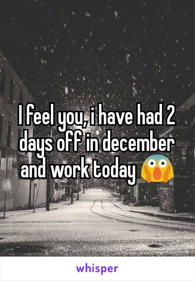 I feel you, i have had 2 days off in december and work today 😱