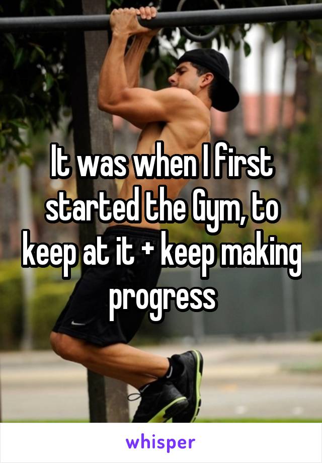 It was when I first started the Gym, to keep at it + keep making progress