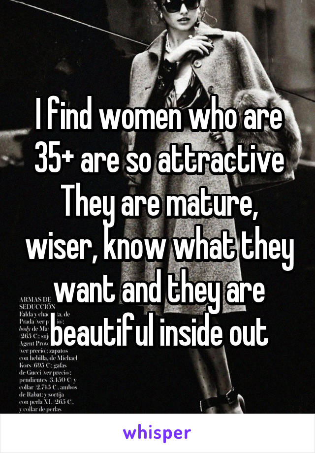 I find women who are 35+ are so attractive
They are mature, wiser, know what they want and they are beautiful inside out