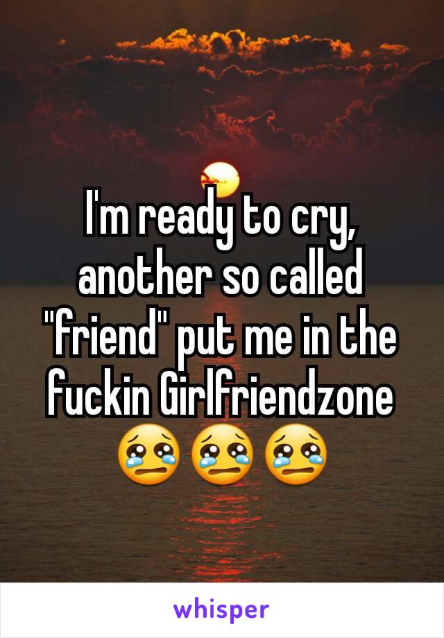 I'm ready to cry, another so called "friend" put me in the fuckin Girlfriendzone           😢😢😢