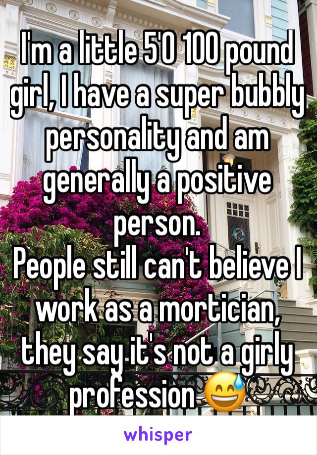 I'm a little 5'0 100 pound girl, I have a super bubbly personality and am generally a positive person. 
People still can't believe I work as a mortician, they say it's not a girly profession 😅