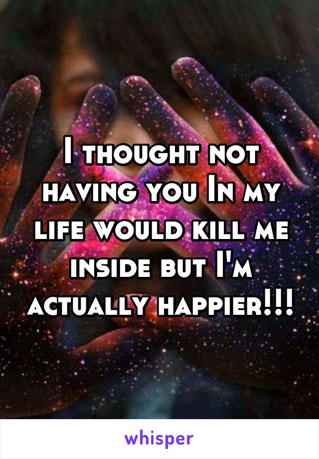 I thought not having you In my life would kill me inside but I'm actually happier!!!